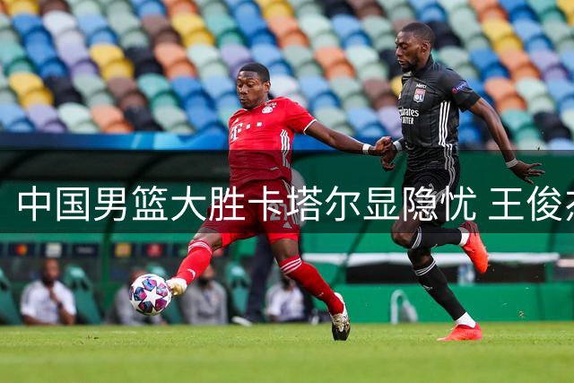 中国男篮大胜卡塔尔显隐忧 王俊杰庞峥麟状态低迷引关注
