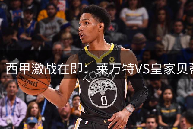 西甲激战在即：莱万特VS皇家贝蒂斯比赛深度分析